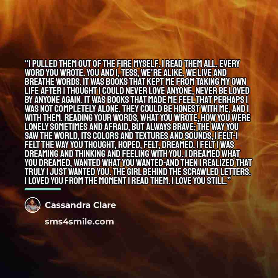 “I pulled them out of the fire myself. I read them all. Every word you wrote. You and I, Tess, we're alike. We live and breathe words. It was books that kept me from taking my own life after I thought I could never love anyone, never be loved by anyone again. It was books that made me feel that…” quote by Cassandra Clare