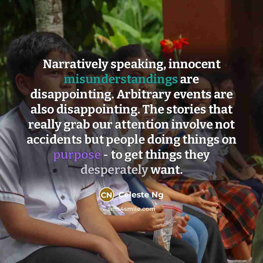 “Narratively speaking, innocent misunderstandings are disappointing. Arbitrary events are also disappointing. The stories that really grab our attention involve not accidents but people doing things on purpose - to get things they desperately want.” quote by Celeste Ng