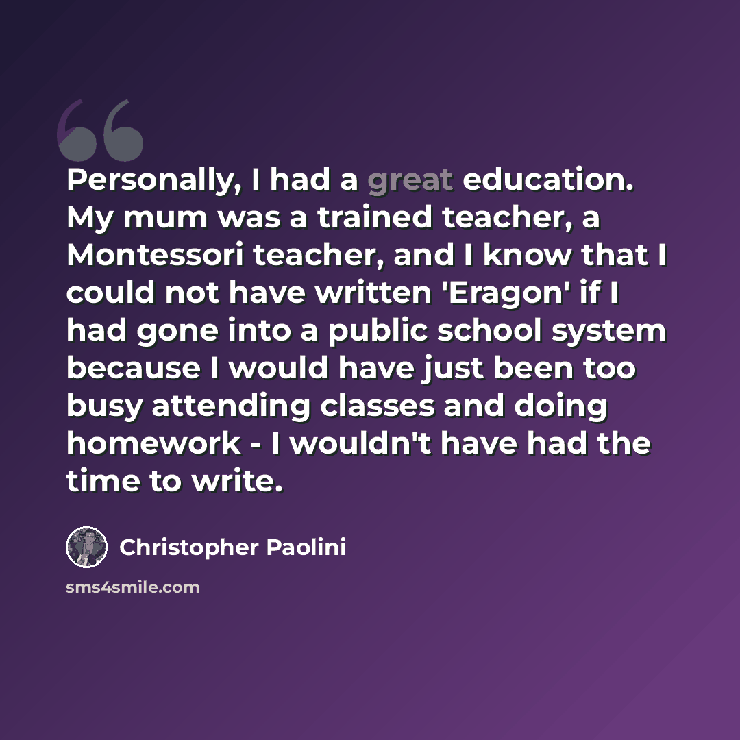 “Personally, I had a great education. My mum was a trained teacher, a Montessori teacher, and I know that I could not have written 'Eragon' if I had gone into a public school system because I would have just been too busy attending classes and doing homework - I wouldn't have had the time to write.” quote by Christopher Paolini