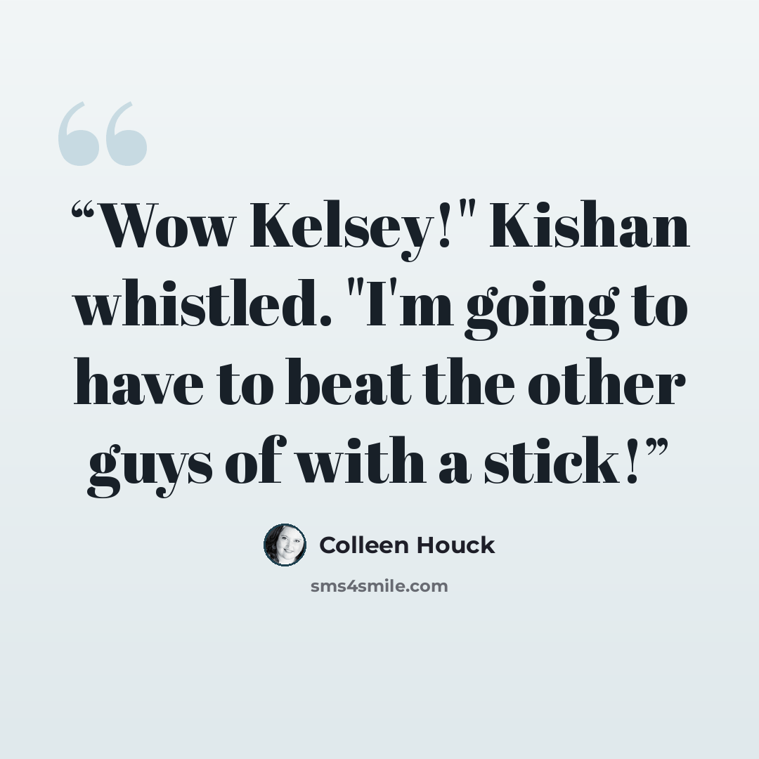 “Wow Kelsey!" Kishan whistled. "I'm going to have to beat the other guys of with a stick!” quote by Colleen Houck