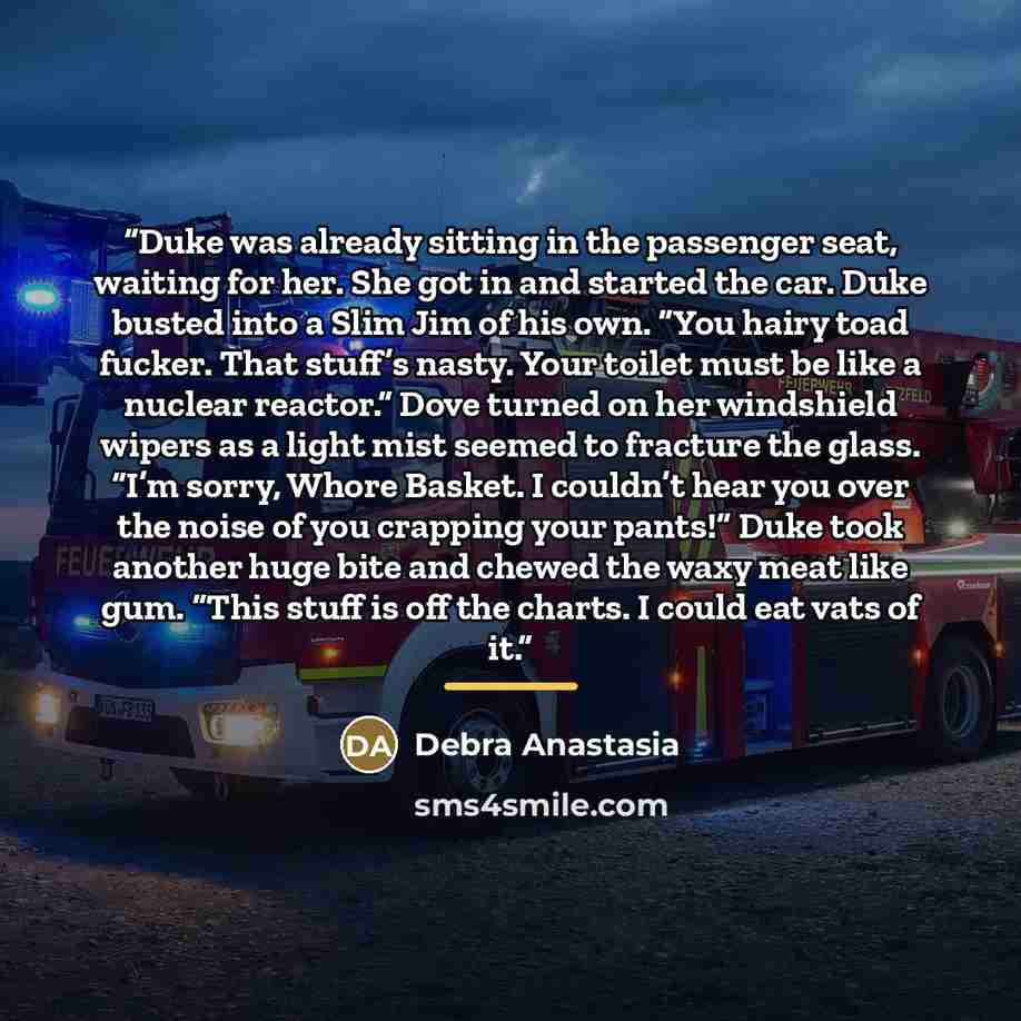“Duke was already sitting in the passenger seat, waiting for her. She got in and started the car. Duke busted into a Slim Jim of his own. “You hairy toad fucker. That stuff’s nasty. Your toilet must be like a nuclear reactor.” Dove turned on her windshield wipers as a light mist seemed to fracture…” quote by Debra Anastasia