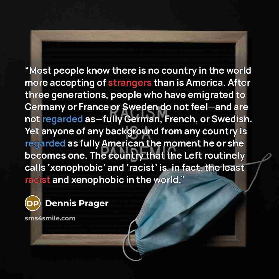 “Most people know there is no country in the world more accepting of strangers than is America. After three generations, people who have emigrated to Germany or France or Sweden do not feel—and are not regarded as—fully German, French, or Swedish. Yet anyone of any background from any country is…” quote by Dennis Prager