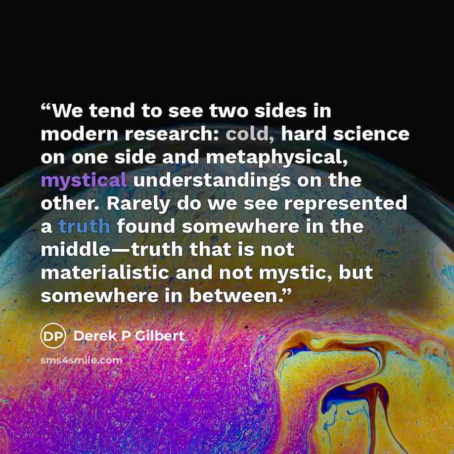 “We tend to see two sides in modern research: cold, hard science on one side and metaphysical, mystical understandings on the other. Rarely do we see represented a truth found somewhere in the middle—truth that is not materialistic and not mystic, but somewhere in between.” quote by Derek P Gilbert