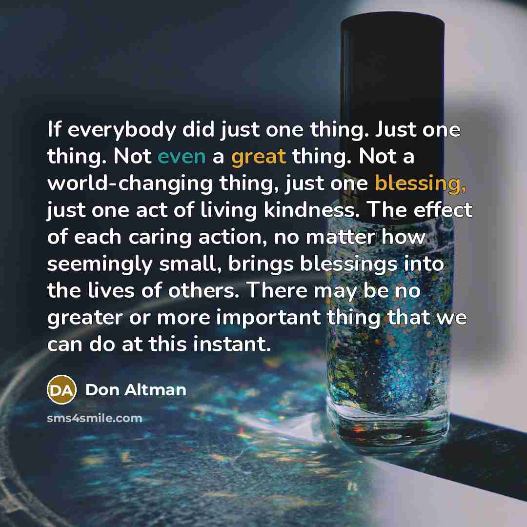 “If everybody did just one thing. Just one thing. Not even a great thing. Not a world-changing thing, just one blessing, just one act of living kindness. The effect of each caring action, no matter how seemingly small, brings blessings into the lives of others. There may be no greater or more…” quote by Don Altman