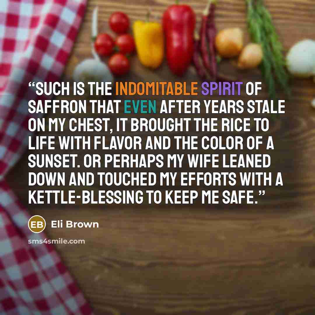 “Such is the indomitable spirit of saffron that even after years stale on my chest, it brought the rice to life with flavor and the color of a sunset. Or perhaps my wife leaned down and touched my efforts with a kettle-blessing to keep me safe.” quote by Eli Brown