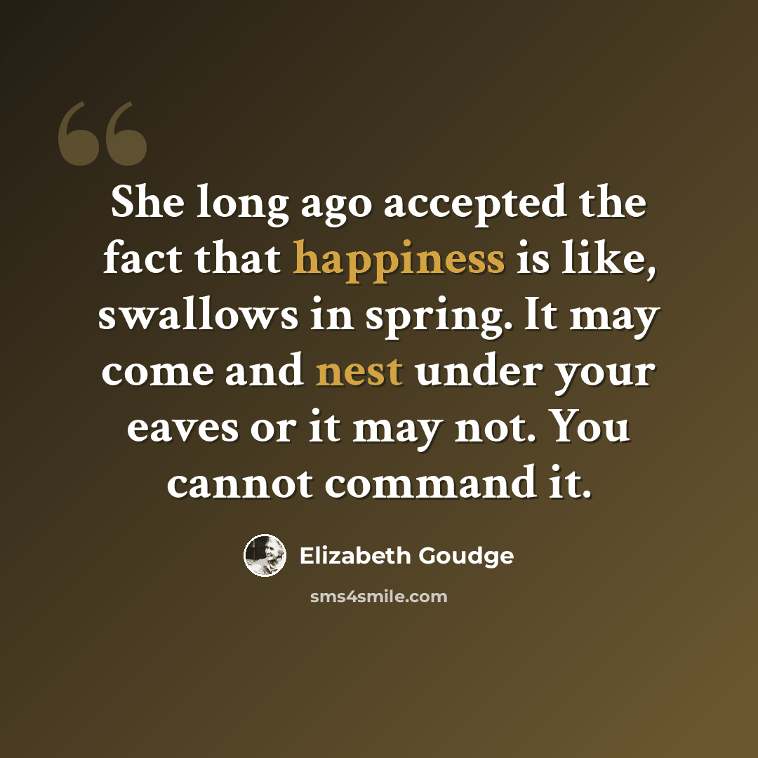 “She long ago accepted the fact that happiness is like, swallows in spring. It may come and nest under your eaves or it may not. You cannot command it.” quote by Elizabeth Goudge