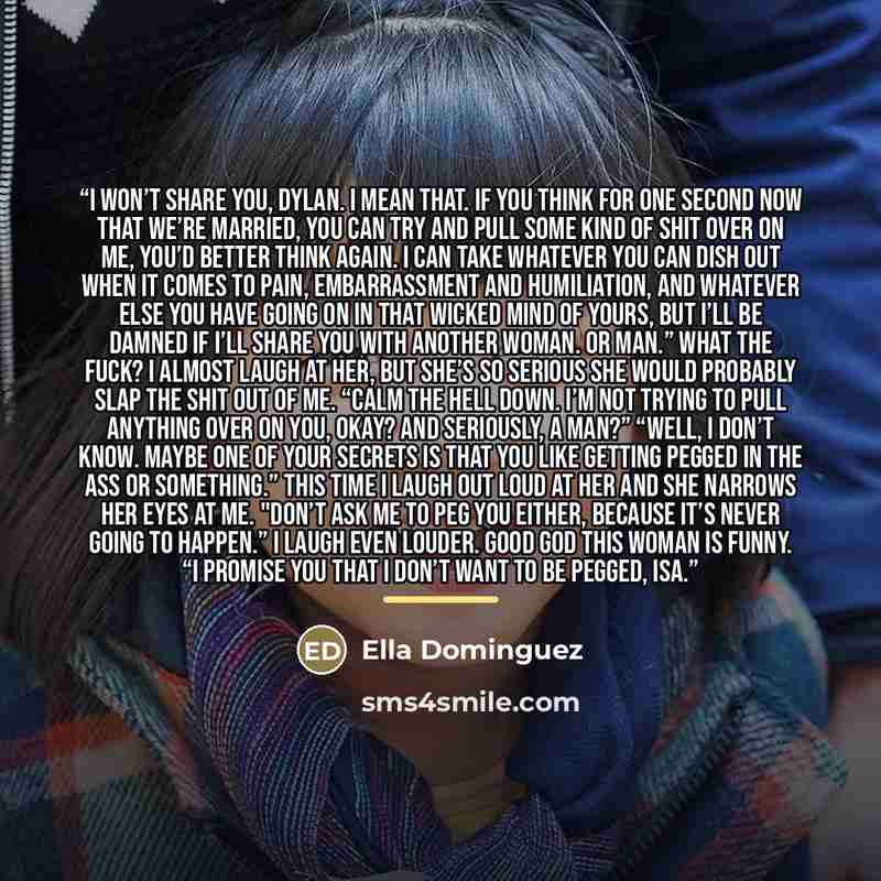 “I won’t share you, Dylan. I mean that. If you think for one second now that we’re married, you can try and pull some kind of shit over on me, you’d better think again. I can take whatever you can dish out when it comes to pain, embarrassment and humiliation, and whatever else you have going on in…” quote by Ella Dominguez