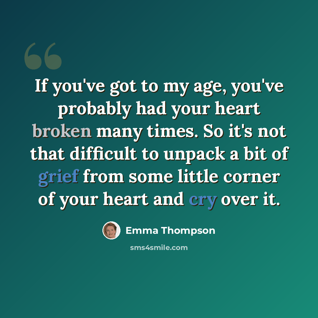 “If you've got to my age, you've probably had your heart broken many times. So it's not that difficult to unpack a bit of grief from some little corner of your heart and cry over it.” quote by Emma Thompson