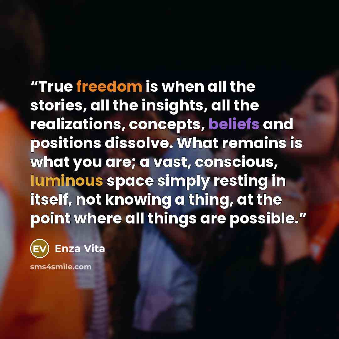 “True freedom is when all the stories, all the insights, all the realizations, concepts, beliefs and positions dissolve. What remains is what you are; a vast, conscious, luminous space simply resting in itself, not knowing a thing, at the point where all things are possible.” quote by Enza Vita