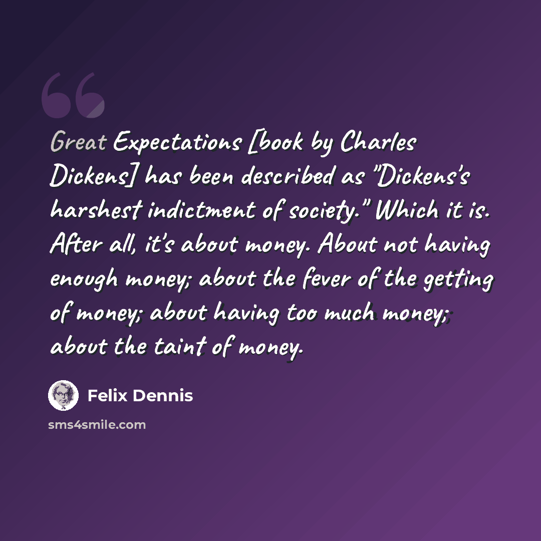 “Great Expectations [book by Charles Dickens] has been described as "Dickens's harshest indictment of society." Which it is. After all, it's about money. About not having enough money; about the fever of the getting of money; about having too much money; about the taint of money.” quote by Felix Dennis