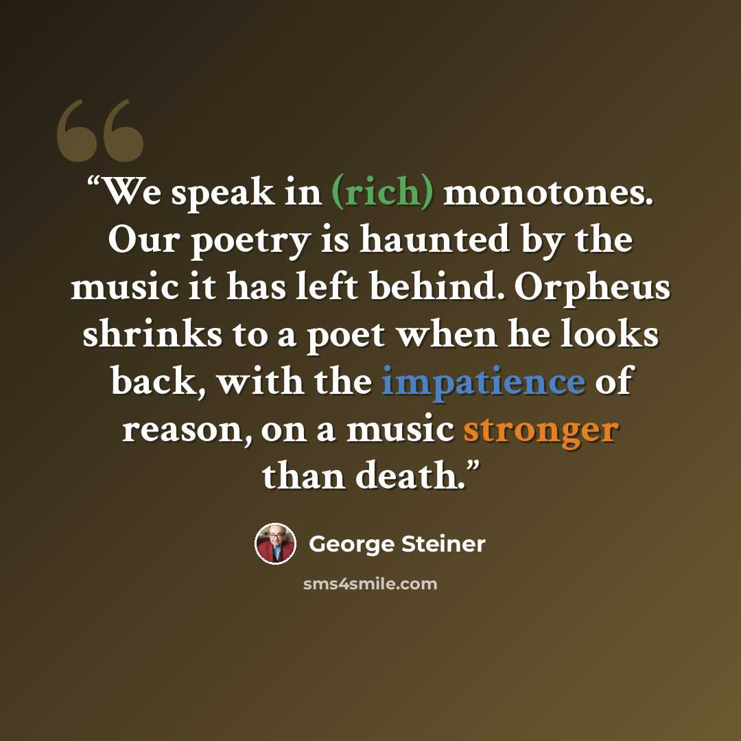 “We speak in (rich) monotones. Our poetry is haunted by the music it has left behind. Orpheus shrinks to a poet when he looks back, with the impatience of reason, on a music stronger than death.” quote by George Steiner