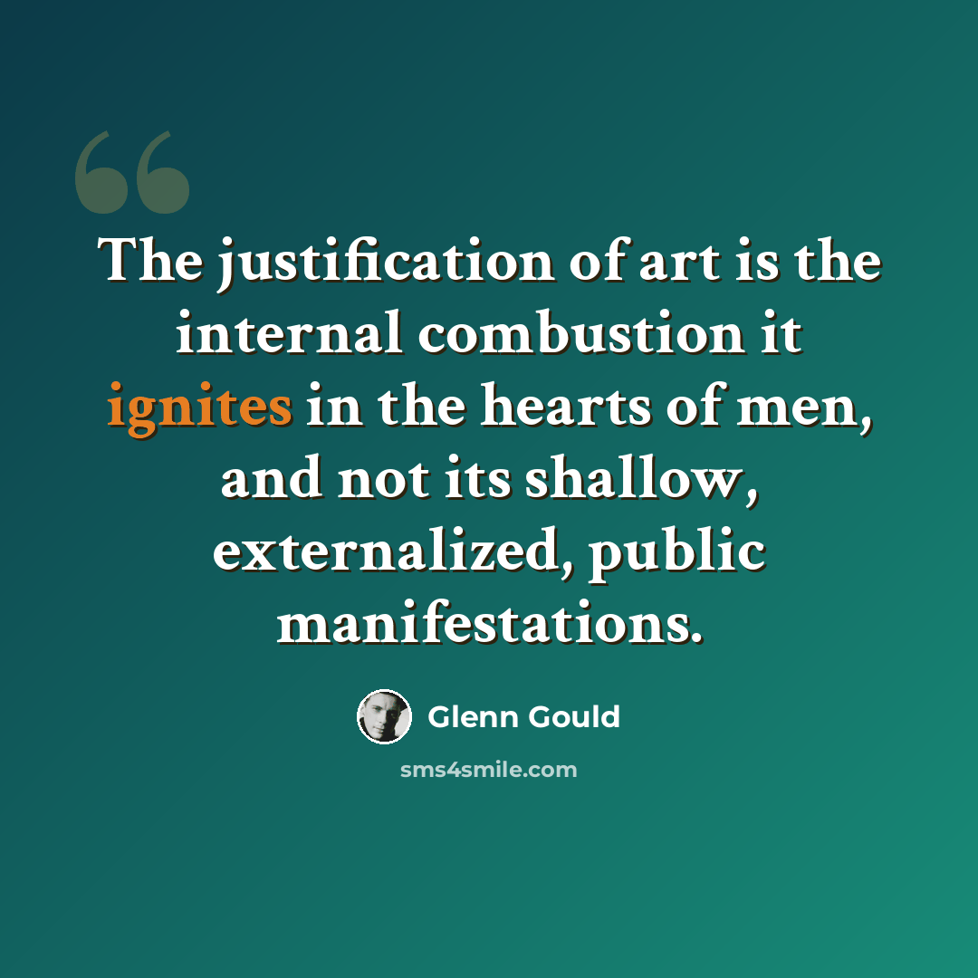 “The justification of art is the internal combustion it ignites in the hearts of men, and not its shallow, externalized, public manifestations.” quote by Glenn Gould