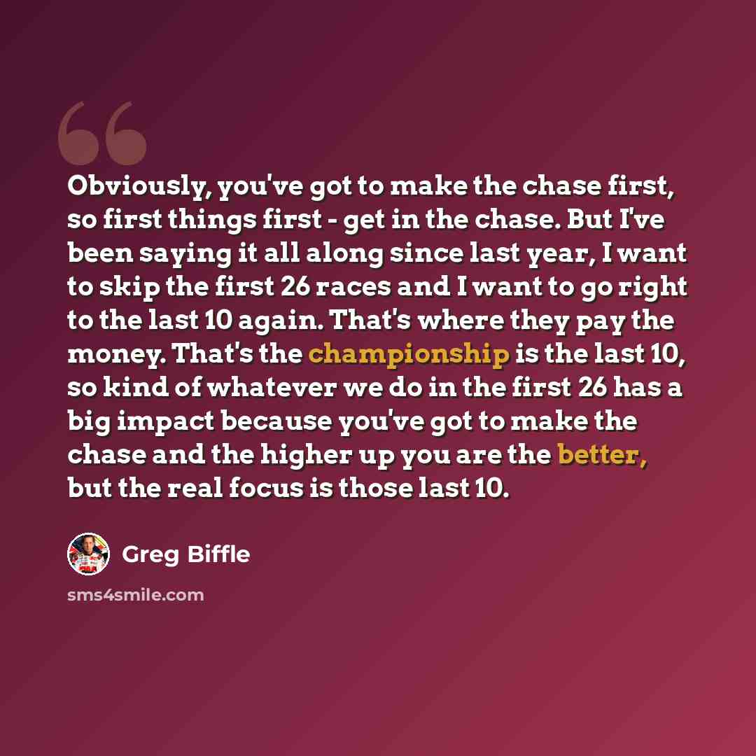 “Obviously, you've got to make the chase first, so first things first - get in the chase. But I've been saying it all along since last year, I want to skip the first 26 races and I want to go right to the last 10 again. That's where they pay the money. That's the championship is the last 10, so…” quote by Greg Biffle