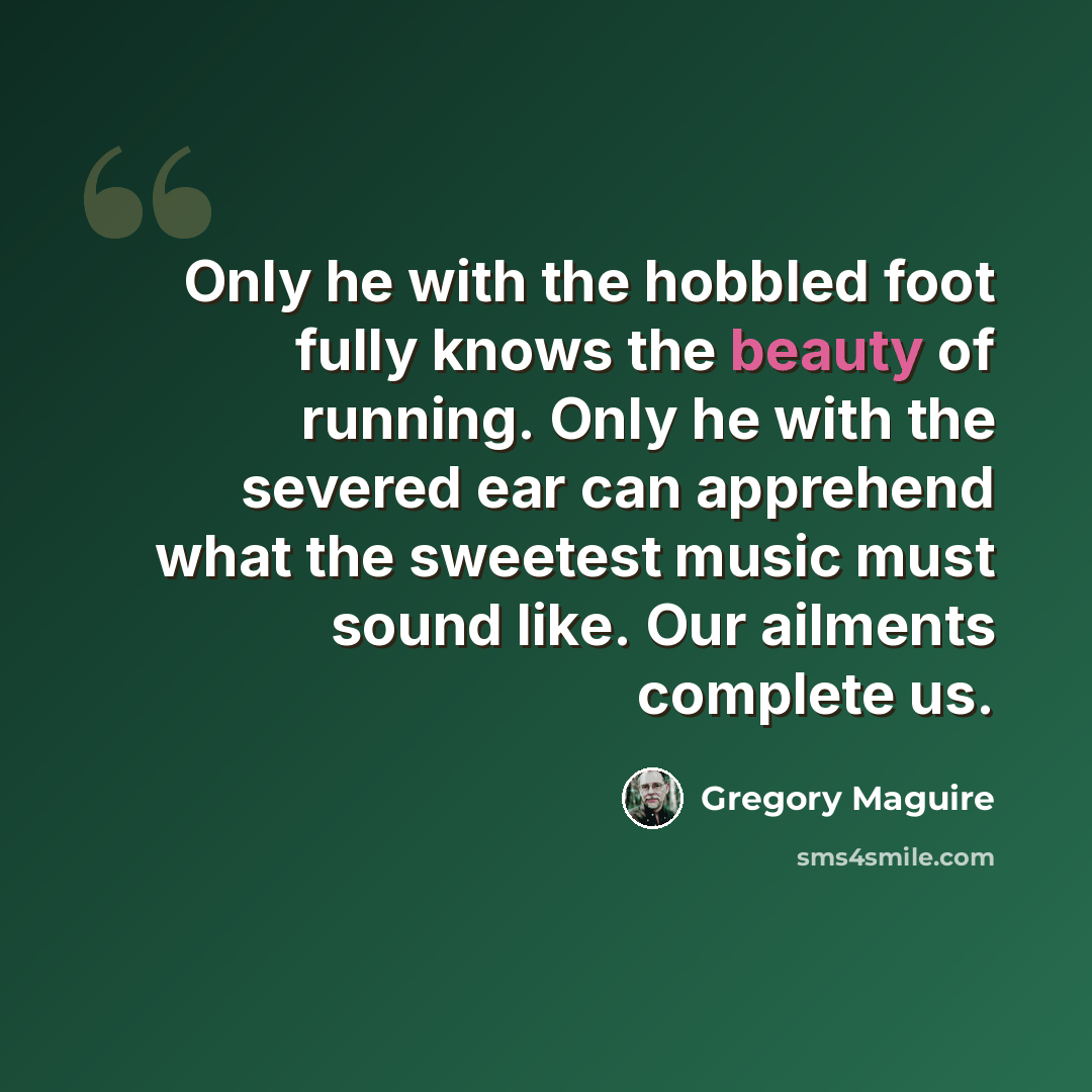 “Only he with the hobbled foot fully knows the beauty of running. Only he with the severed ear can apprehend what the sweetest music must sound like. Our ailments complete us.” quote by Gregory Maguire