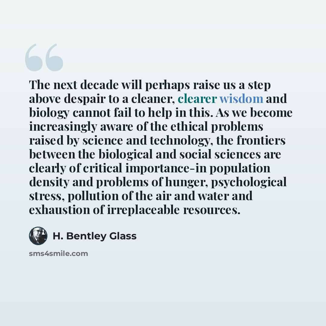 “The next decade will perhaps raise us a step above despair to a cleaner, clearer wisdom and biology cannot fail to help in this. As we become increasingly aware of the ethical problems raised by science and technology, the frontiers between the biological and social sciences are clearly of…” quote by H. Bentley Glass
