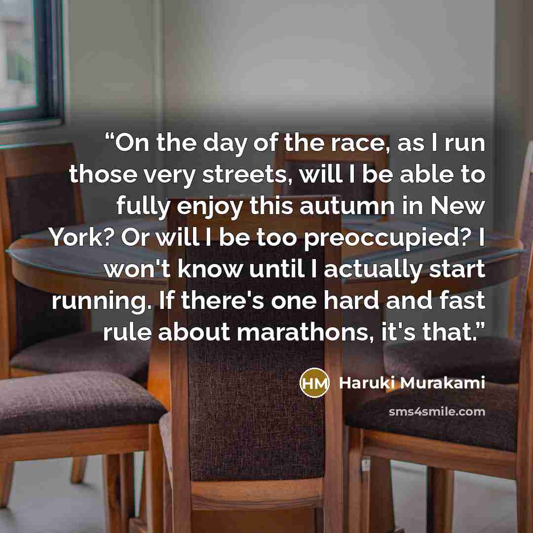 “On the day of the race, as I run those very streets, will I be able to fully enjoy this autumn in New York? Or will I be too preoccupied? I won't know until I actually start running. If there's one hard and fast rule about marathons, it's that.” quote by Haruki Murakami