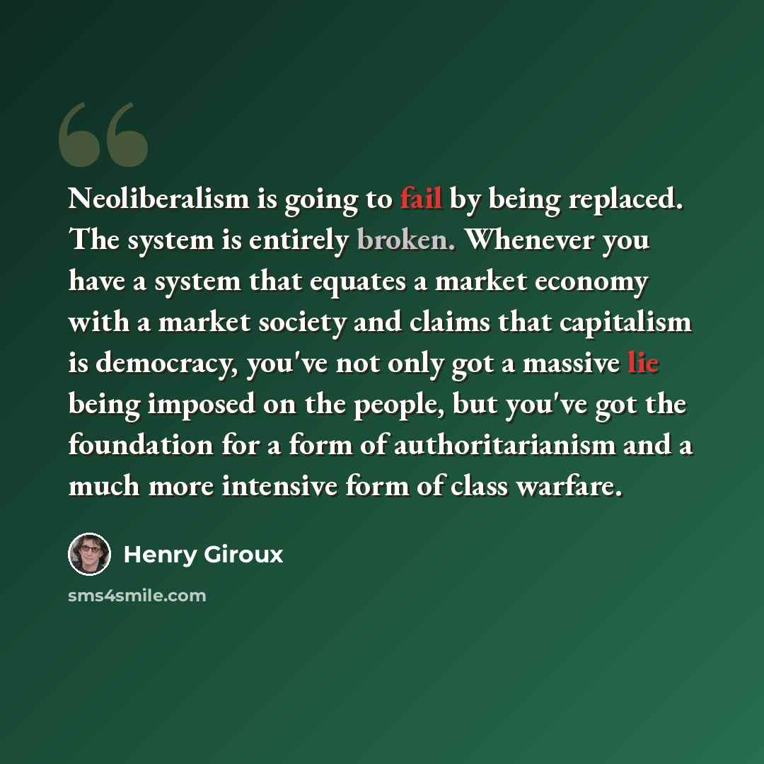 “Neoliberalism is going to fail by being replaced. The system is entirely broken. Whenever you have a system that equates a market economy with a market society and claims that capitalism is democracy, you've not only got a massive lie being imposed on the people, but you've got the foundation for…” quote by Henry Giroux