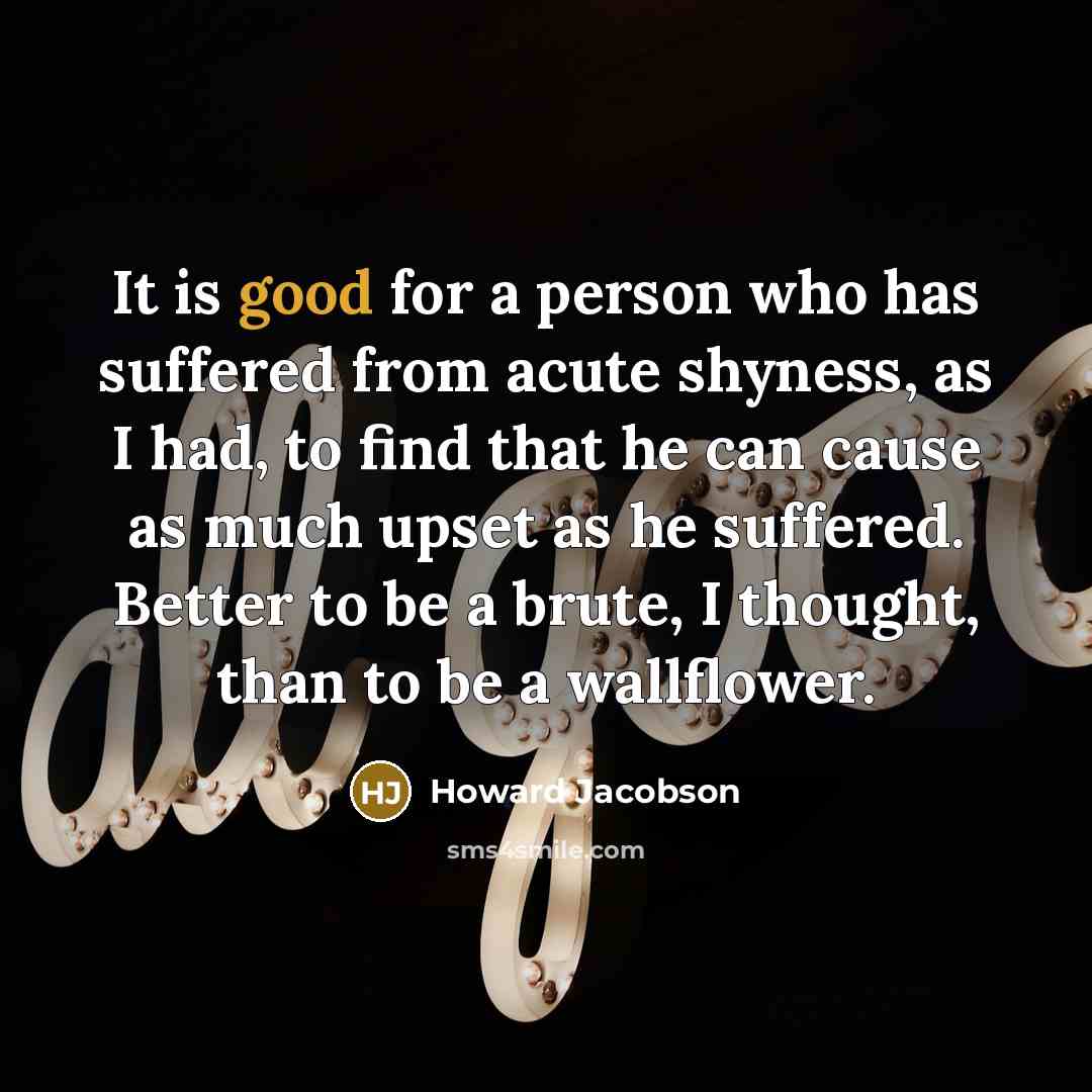 “It is good for a person who has suffered from acute shyness, as I had, to find that he can cause as much upset as he suffered. Better to be a brute, I thought, than to be a wallflower.” quote by Howard Jacobson