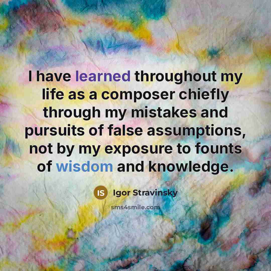 “I have learned throughout my life as a composer chiefly through my mistakes and pursuits of false assumptions, not by my exposure to founts of wisdom and knowledge.” quote by Igor Stravinsky