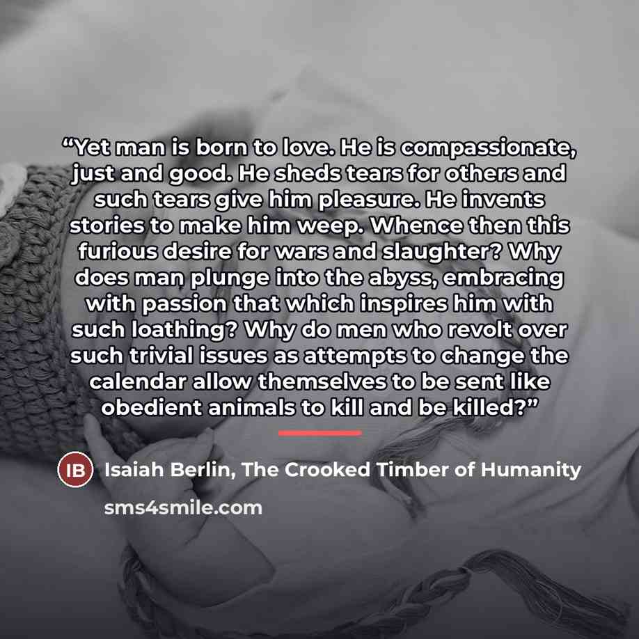 “Yet man is born to love. He is compassionate, just and good. He sheds tears for others and such tears give him pleasure. He invents stories to make him weep. Whence then this furious desire for wars and slaughter? Why does man plunge into the abyss, embracing with passion that which inspires him…” quote by The Crooked Timber of Humanity Isaiah Berlin