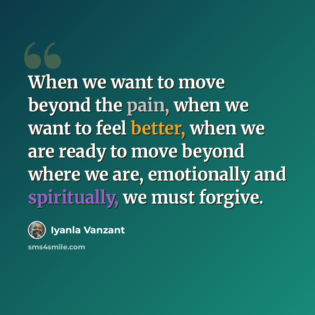 “When we want to move beyond the pain, when we want to feel better, when we are ready to move beyond where we are, emotionally and spiritually, we must forgive.” quote by Iyanla Vanzant