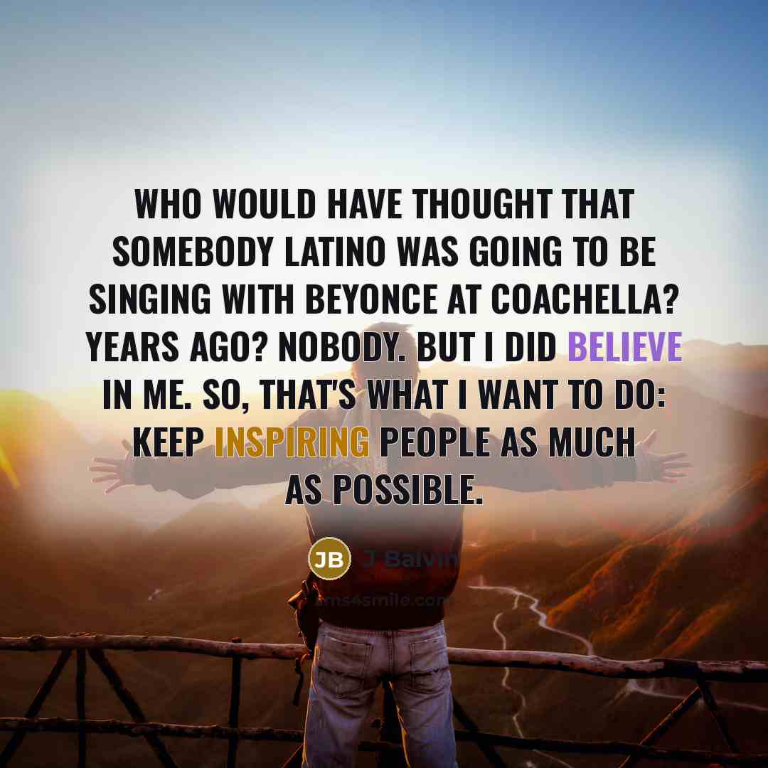 “Who would have thought that somebody Latino was going to be singing with Beyonce at Coachella? Years ago? Nobody. But I did believe in me. So, that's what I want to do: keep inspiring people as much as possible.” quote by J Balvin