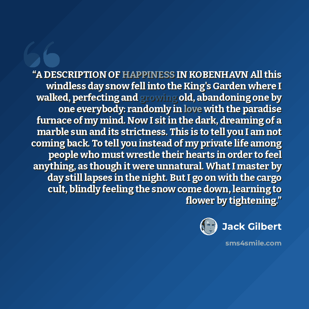 “A DESCRIPTION OF HAPPINESS IN KOBENHAVN All this windless day snow fell into the King's Garden where I walked, perfecting and growing old, abandoning one by one everybody: randomly in love with the paradise furnace of my mind. Now I sit in the dark, dreaming of a marble sun and its strictness…” quote by Jack Gilbert