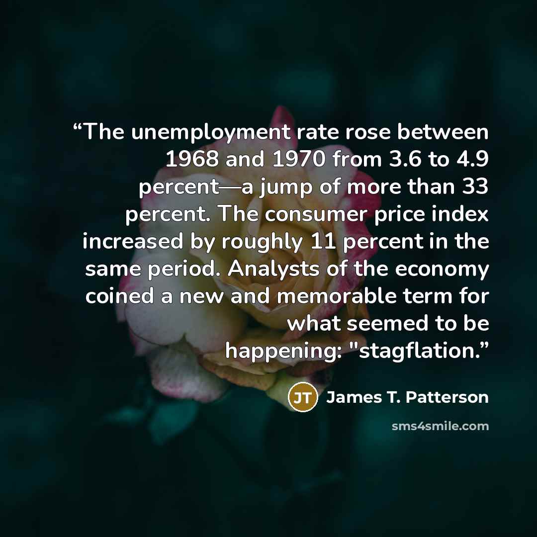 “The unemployment rate rose between 1968 and 1970 from 3.6 to 4.9 percent—a jump of more than 33 percent. The consumer price index increased by roughly 11 percent in the same period. Analysts of the economy coined a new and memorable term for what seemed to be happening: "stagflation.” quote by James T. Patterson