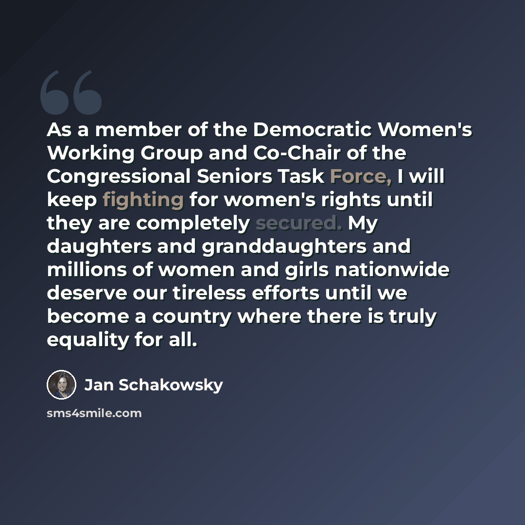 “As a member of the Democratic Women's Working Group and Co-Chair of the Congressional Seniors Task Force, I will keep fighting for women's rights until they are completely secured. My daughters and granddaughters and millions of women and girls nationwide deserve our tireless efforts until we…” quote by Jan Schakowsky