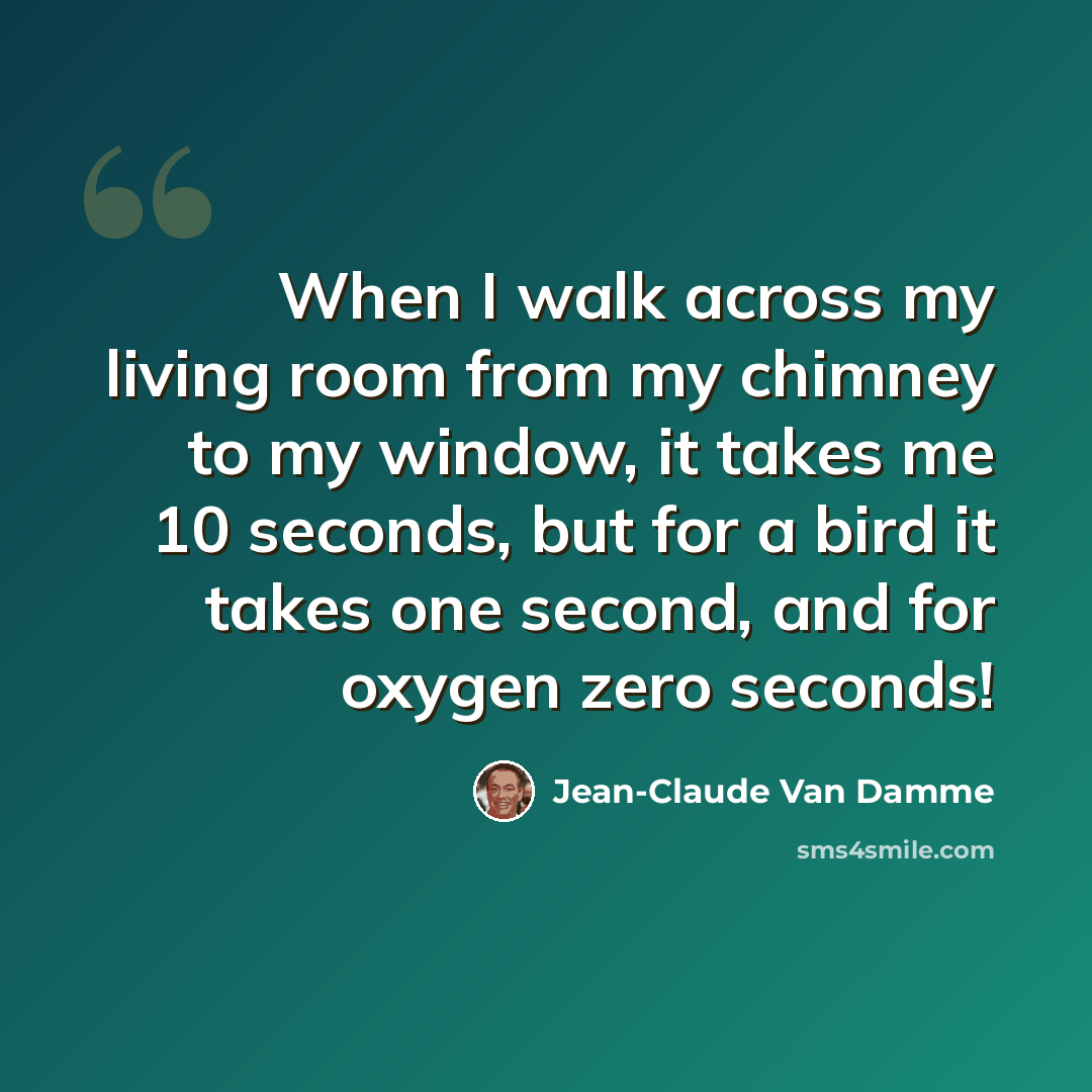 “When I walk across my living room from my chimney to my window, it takes me 10 seconds, but for a bird it takes one second, and for oxygen zero seconds!” quote by Jean-Claude Van Damme