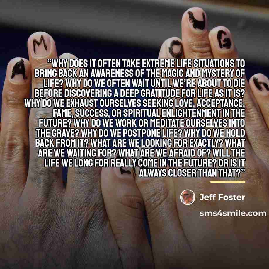 “Why does it often take extreme life situations to bring back an awareness of the magic and mystery of life? Why do we often wait until we’re about to die before discovering a deep gratitude for life as it is? Why do we exhaust ourselves seeking love, acceptance, fame, success, or spiritual…” quote by Jeff Foster