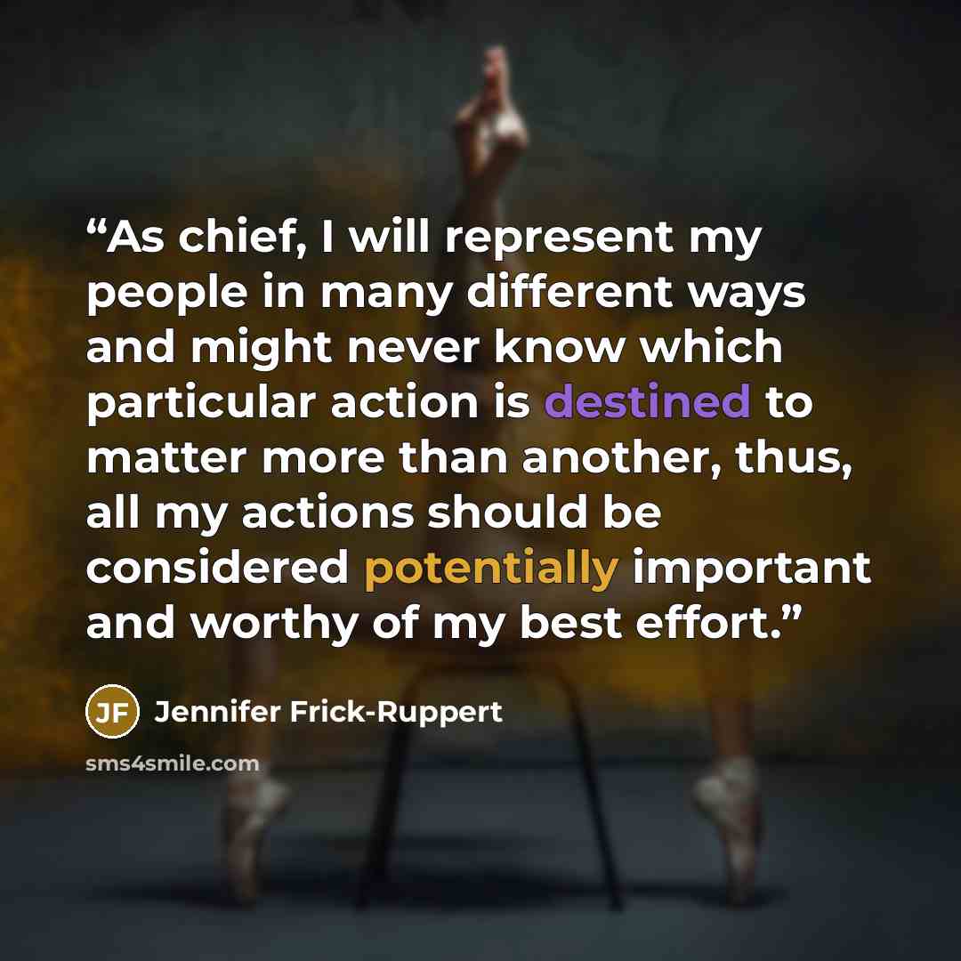 “As chief, I will represent my people in many different ways and might never know which particular action is destined to matter more than another, thus, all my actions should be considered potentially important and worthy of my best effort.” quote by Jennifer Frick-Ruppert