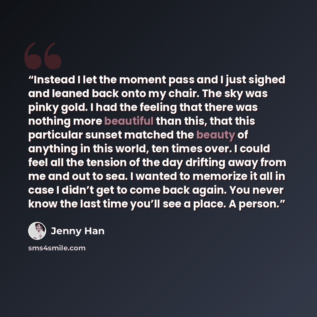 “Instead I let the moment pass and I just sighed and leaned back onto my chair. The sky was pinky gold. I had the feeling that there was nothing more beautiful than this, that this particular sunset matched the beauty of anything in this world, ten times over. I could feel all the tension of the…” quote by Jenny Han