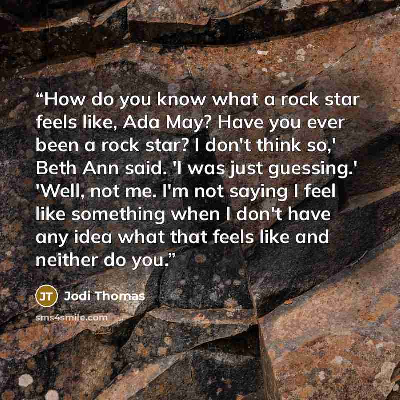 “How do you know what a rock star feels like, Ada May? Have you ever been a rock star? I don't think so,' Beth Ann said. 'I was just guessing.' 'Well, not me. I'm not saying I feel like something when I don't have any idea what that feels like and neither do you.” quote by Jodi Thomas