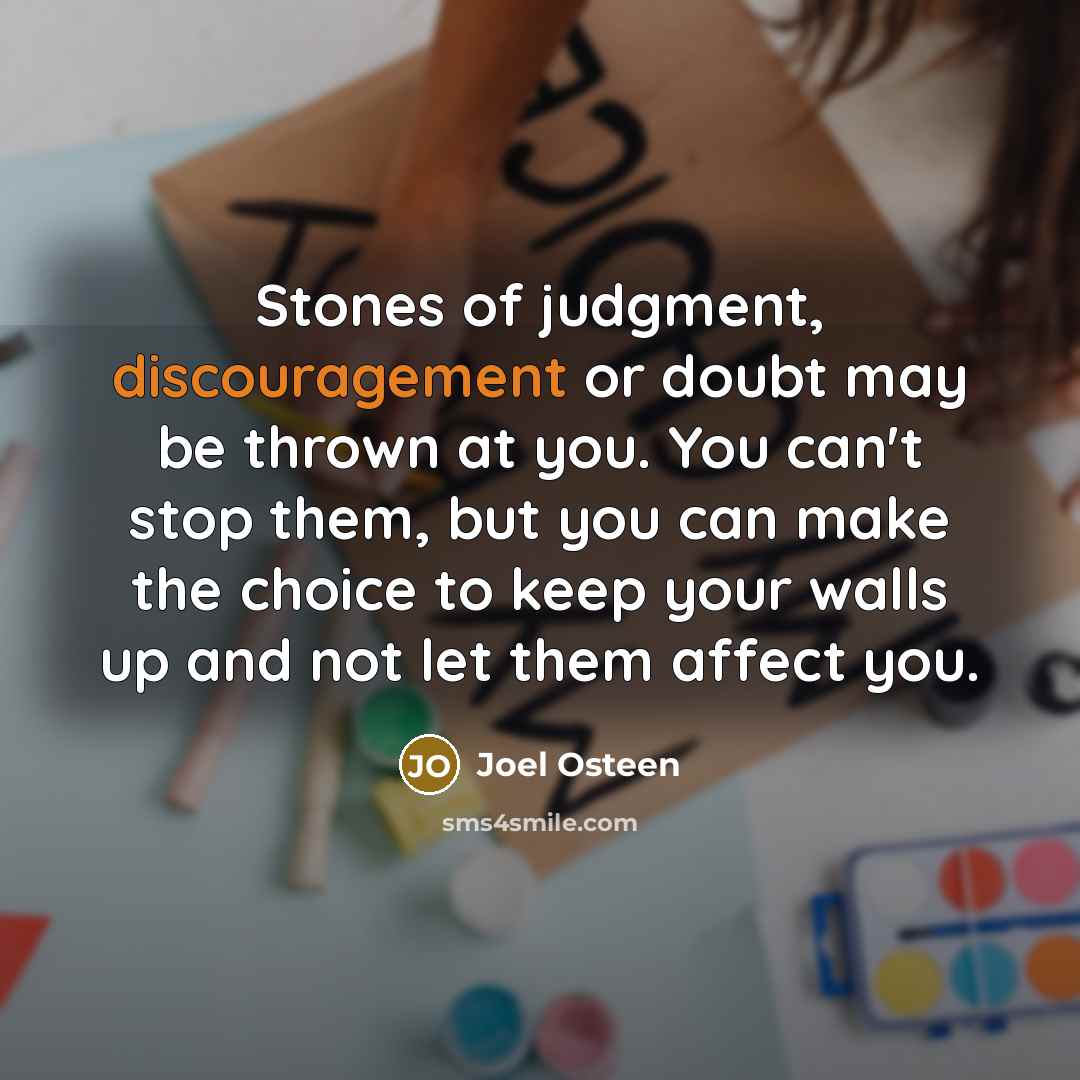 “Stones of judgment, discouragement or doubt may be thrown at you. You can't stop them, but you can make the choice to keep your walls up and not let them affect you.” quote by Joel Osteen