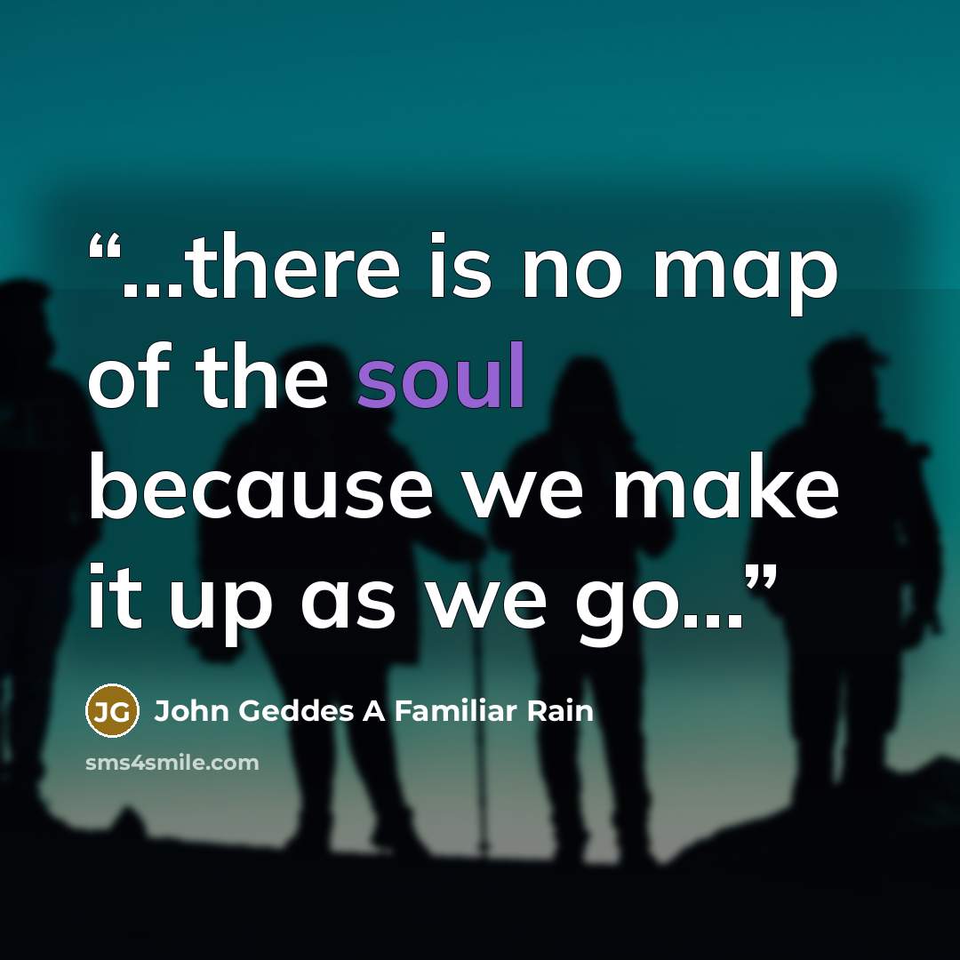 “...there is no map of the soul because we make it up as we go...” quote by John Geddes A Familiar Rain