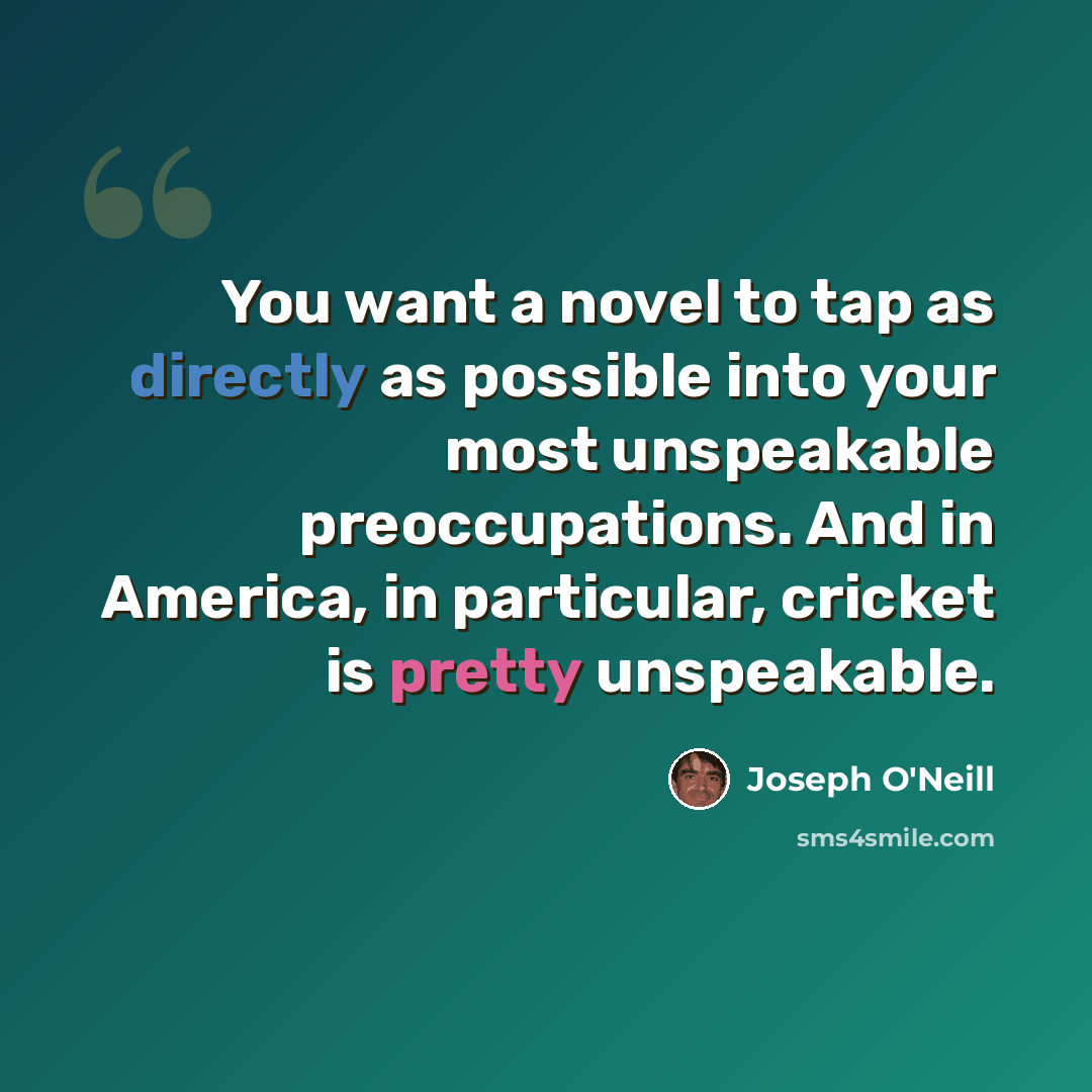 “You want a novel to tap as directly as possible into your most unspeakable preoccupations. And in America, in particular, cricket is pretty unspeakable.” quote by Joseph O'Neill