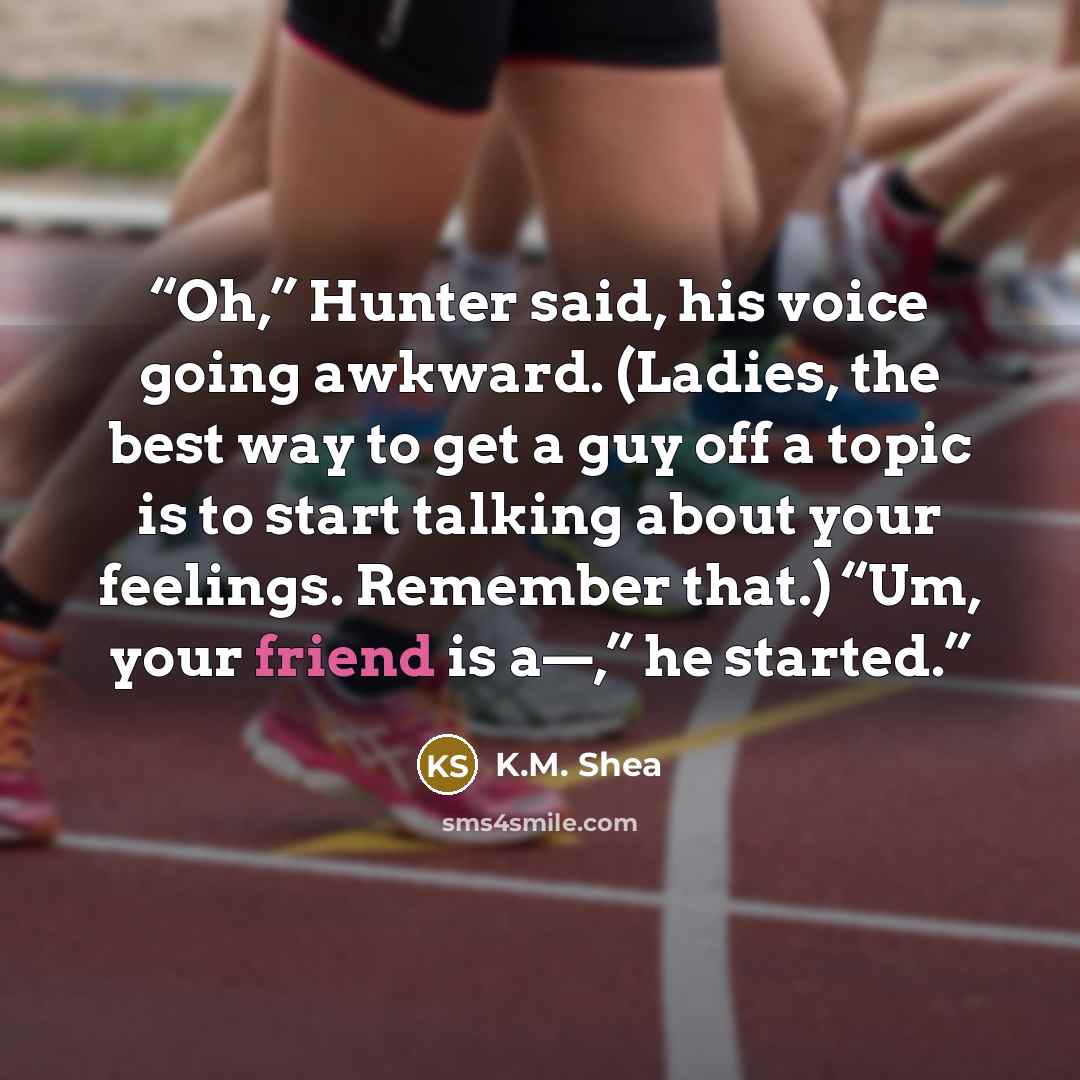 “Oh,” Hunter said, his voice going awkward. (Ladies, the best way to get a guy off a topic is to start talking about your feelings. Remember that.) “Um, your friend is a—,” he started.” quote by K.M. Shea