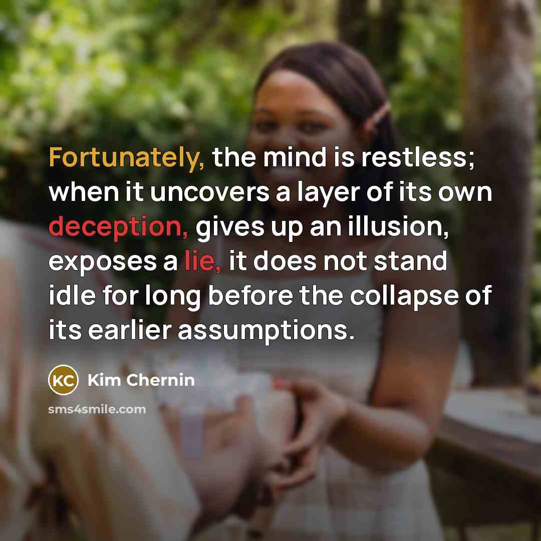 “Fortunately, the mind is restless; when it uncovers a layer of its own deception, gives up an illusion, exposes a lie, it does not stand idle for long before the collapse of its earlier assumptions.” quote by Kim Chernin