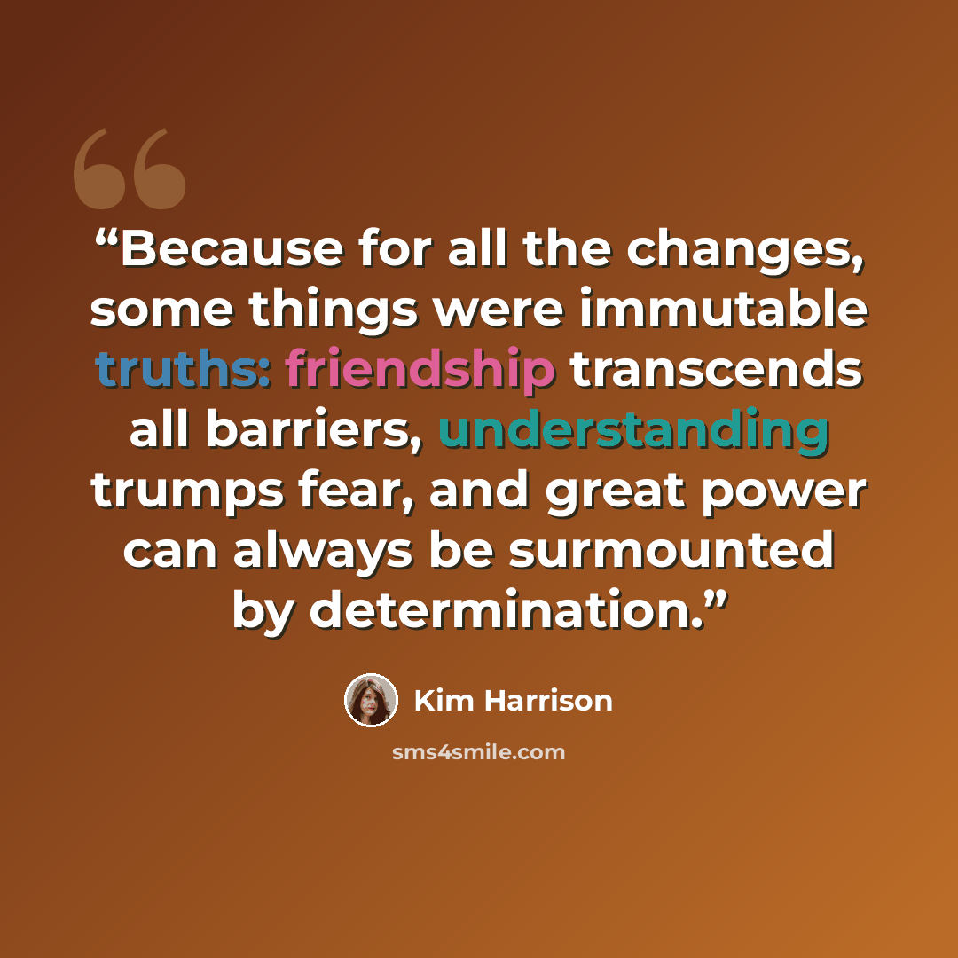 “Because for all the changes, some things were immutable truths: friendship transcends all barriers, understanding trumps fear, and great power can always be surmounted by determination.” quote by Kim Harrison