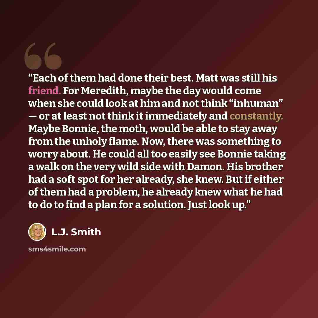 “Each of them had done their best. Matt was still his friend. For Meredith, maybe the day would come when she could look at him and not think “inhuman” — or at least not think it immediately and constantly. Maybe Bonnie, the moth, would be able to stay away from the unholy flame. Now, there was…” quote by L.J. Smith