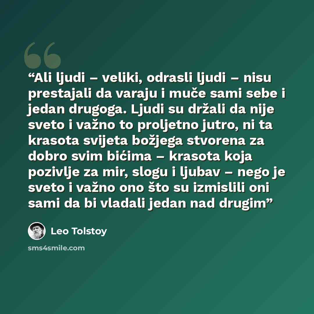 “Ali ljudi – veliki, odrasli ljudi – nisu prestajali da varaju i muče sami sebe i jedan drugoga. Ljudi su držali da nije sveto i važno to proljetno jutro, ni ta krasota svijeta božjega stvorena za dobro svim bićima – krasota koja pozivlje za mir, slogu i ljubav – nego je sveto i važno ono što su…” quote by Leo Tolstoy