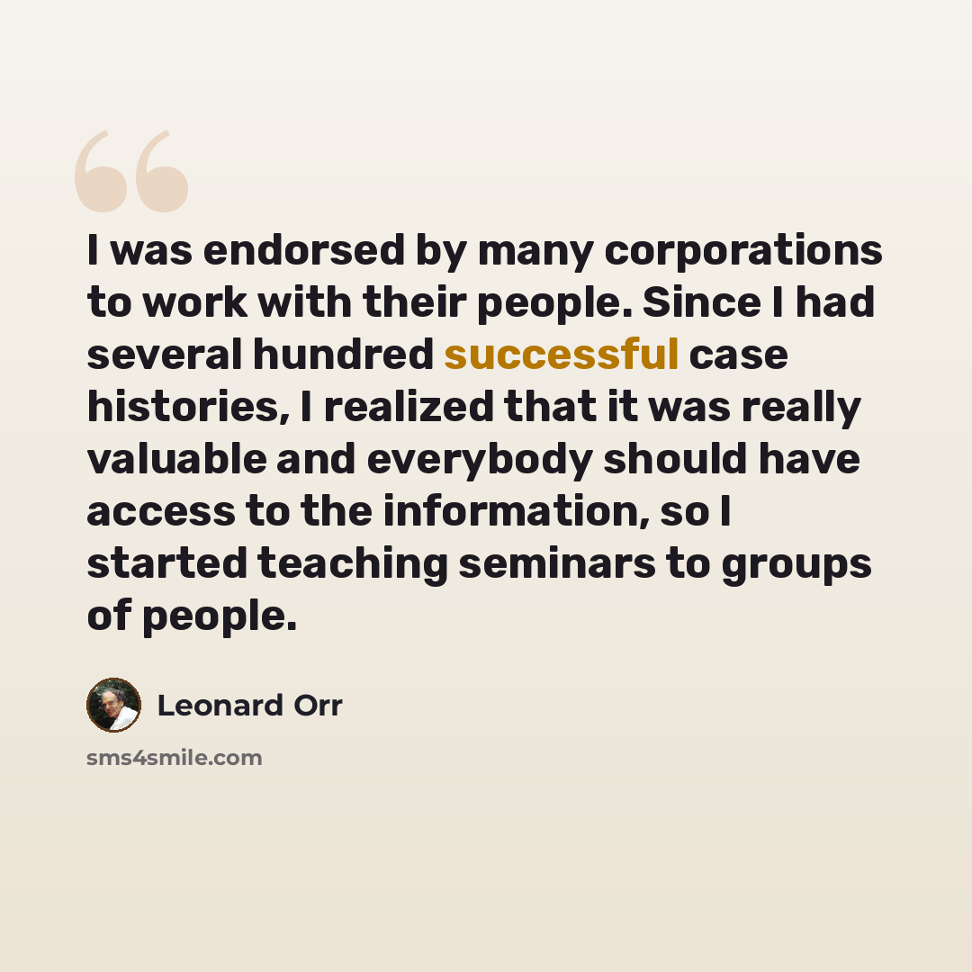 “I was endorsed by many corporations to work with their people. Since I had several hundred successful case histories, I realized that it was really valuable and everybody should have access to the information, so I started teaching seminars to groups of people.” quote by Leonard Orr