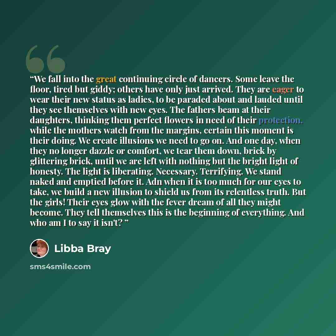 “We fall into the great continuing circle of dancers. Some leave the floor, tired but giddy; others have only just arrived. They are eager to wear their new status as ladies, to be paraded about and lauded until they see themselves with new eyes. The fathers beam at their daughters, thinking them…” quote by Libba Bray