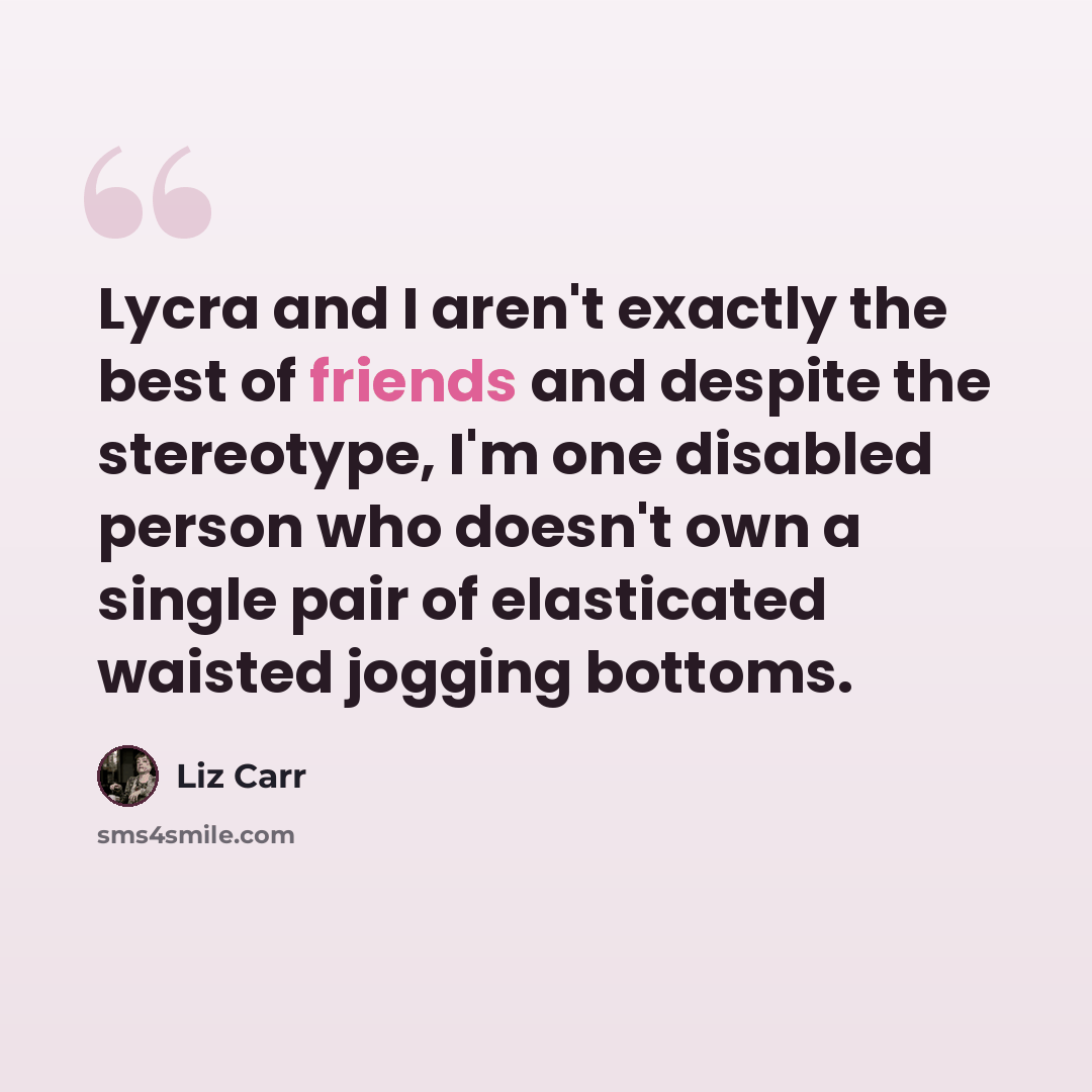 “Lycra and I aren't exactly the best of friends and despite the stereotype, I'm one disabled person who doesn't own a single pair of elasticated waisted jogging bottoms.” quote by Liz Carr