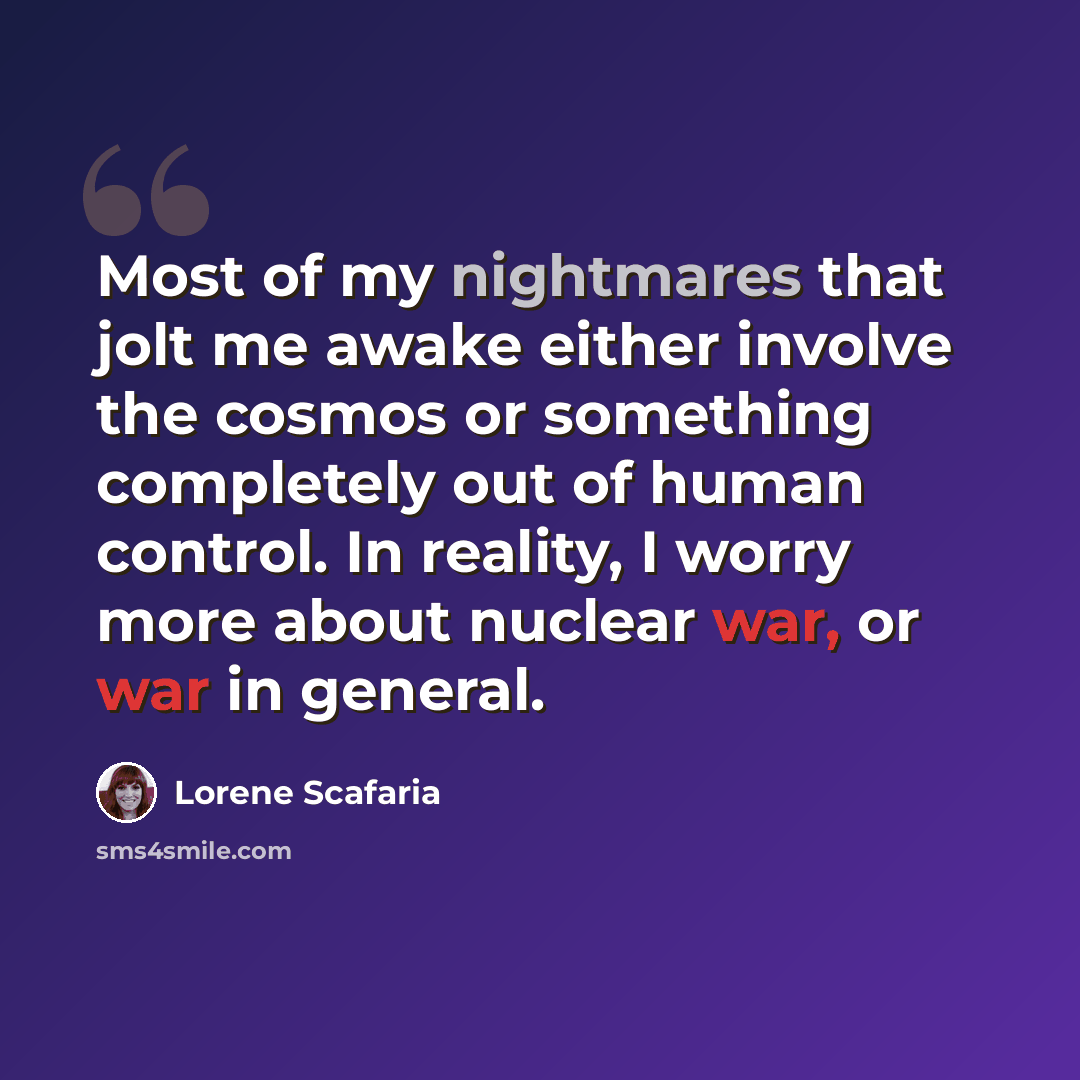 “Most of my nightmares that jolt me awake either involve the cosmos or something completely out of human control. In reality, I worry more about nuclear war, or war in general.” quote by Lorene Scafaria