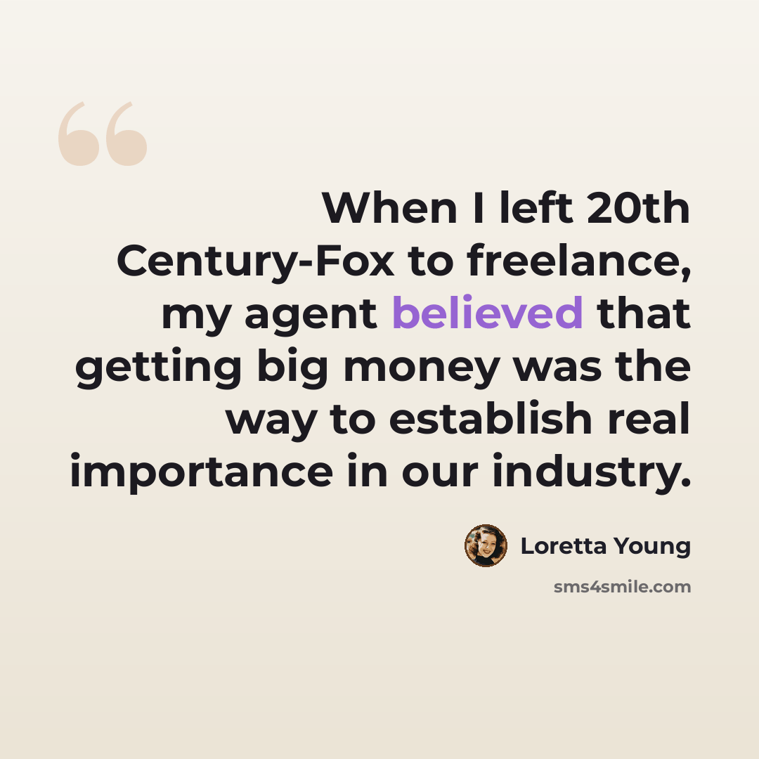 “When I left 20th Century-Fox to freelance, my agent believed that getting big money was the way to establish real importance in our industry.” quote by Loretta Young
