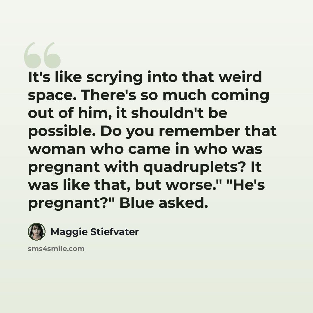 “It's like scrying into that weird space. There's so much coming out of him, it shouldn't be possible. Do you remember that woman who came in who was pregnant with quadruplets? It was like that, but worse." "He's pregnant?" Blue asked.” quote by Maggie Stiefvater