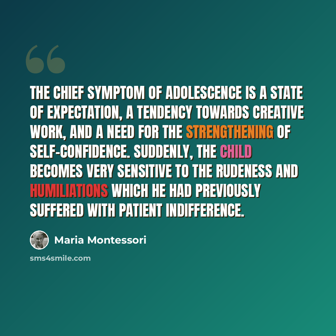 “The chief symptom of adolescence is a state of expectation, a tendency towards creative work, and a need for the strengthening of self-confidence. Suddenly, the child becomes very sensitive to the rudeness and humiliations which he had previously suffered with patient indifference.” quote by Maria Montessori