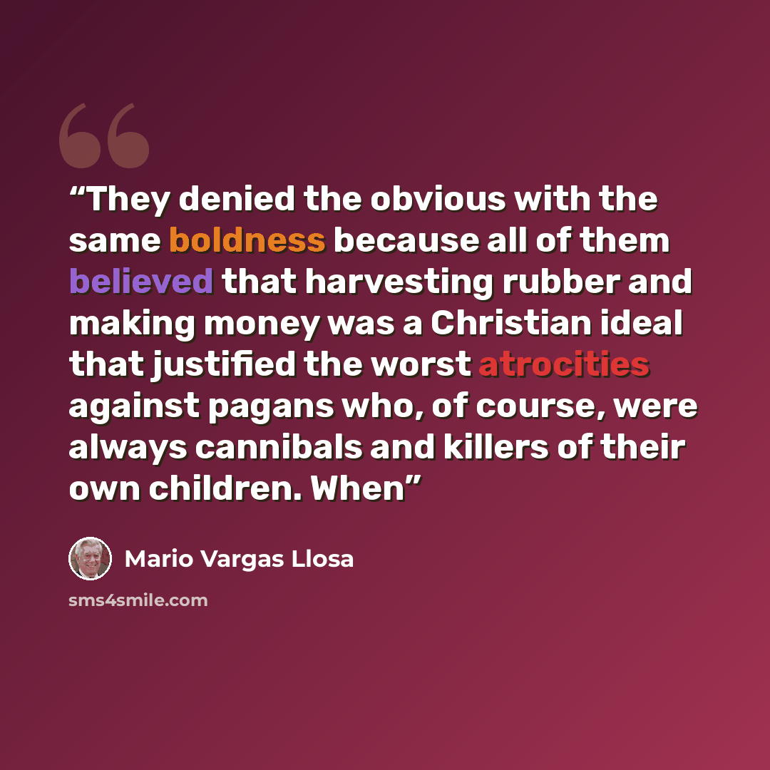 “They denied the obvious with the same boldness because all of them believed that harvesting rubber and making money was a Christian ideal that justified the worst atrocities against pagans who, of course, were always cannibals and killers of their own children. When” quote by Mario Vargas Llosa